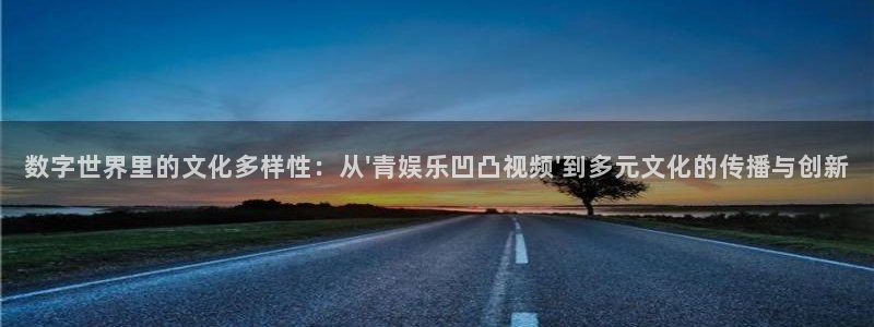 永信贵宾会优惠大厅：数字世界里的文化多样性：从\'青娱乐凹凸视频\'到多元文化的传播与创新