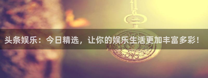 永信贵宾会官网：头条娱乐：今日精选，让你的娱乐生活更加丰富多彩！
